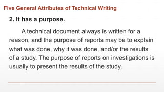 Five General Attributes of Technical Writing
2. It has a purpose.
A technical document always is written for a
reason, and the purpose of reports may be to explain
what was done, why it was done, and/or the results
of a study. The purpose of reports on investigations is
usually to present the results of the study.
 