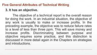 Five General Attributes of Technical Writing
3. It has an objective.
The objective of a technical report is the overall reason
for doing the work. In an industrial situation, the objective of
any work is usually to make or increase profits. In the
preceding example, the objective was to reduce failure rates
to a level of less than three ppm. This will save money and
increase profits. Discriminating between purpose and
objective requires some practice, and this distinction is
discussed in more detail again in the Chapters on strategies
and introductions.
 