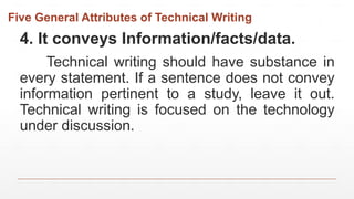 Five General Attributes of Technical Writing
4. It conveys Information/facts/data.
Technical writing should have substance in
every statement. If a sentence does not convey
information pertinent to a study, leave it out.
Technical writing is focused on the technology
under discussion.
 