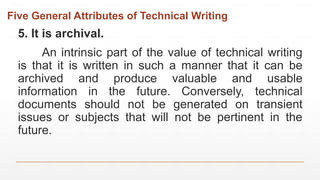 Five General Attributes of Technical Writing
5. It is archival.
An intrinsic part of the value of technical writing
is that it is written in such a manner that it can be
archived and produce valuable and usable
information in the future. Conversely, technical
documents should not be generated on transient
issues or subjects that will not be pertinent in the
future.
 