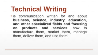 Technical Writing
▪is communication written for and about
business, science, industry, education,
and other specialized fields and focusing
on products and services: how to
manufacture them, market them, manage
them, deliver them, and use them.
 