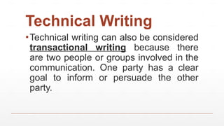 Technical Writing
▪Technical writing can also be considered
transactional writing because there
are two people or groups involved in the
communication. One party has a clear
goal to inform or persuade the other
party.
 