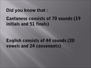 Did you know that :
Cantonese consists of 70 sounds (19
initials and 51 finals)


English consists of 44 sounds (20
vowels and 24 consonants)
 
