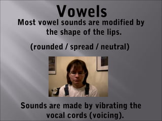 Vowels
Most vowel sounds are modified by
       the shape of the lips.
   (rounded / spread / neutral)




Sounds are made by vibrating the
      vocal cords (voicing).
 