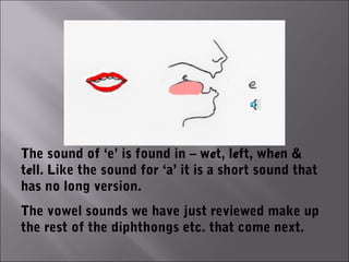 The sound of ‘e’ is found in – wet, left, when &
tell. Like the sound for ‘a’ it is a short sound that
has no long version.
The vowel sounds we have just reviewed make up
the rest of the diphthongs etc. that come next.
 