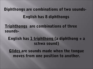 Diphthongs are combinations of two sounds-
         English has 8 diphthongs

Triphthongs are combinations of three
sounds-
  English has 1 triphthong (a diphthong + a
                schwa sound)
  Glides are sounds made when the tongue
    moves from one position to another.
 