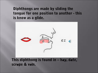 Diphthongs are made by sliding the
tongue for one position to another - this
is know as a glide.




This diphthong is found in – hay, date,
scrape & vein.
 