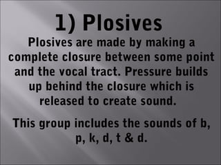 1) Plosives
   Plosives are made by making a
complete closure between some point
 and the vocal tract. Pressure builds
   up behind the closure which is
     released to create sound.
This group includes the sounds of b,
           p, k, d, t & d.
 