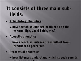 It consists of three main sub-
  fields:
• Articulatory phonetics
  = how speech sounds are produced (by the
     tongue, lips, vocal folds, etc.)
• Acoustic phonetics
  = how speech sounds are transmitted from
     producer to perceiver
• Perceptual phonetics
  = how listeners understand which speech sounds
 
