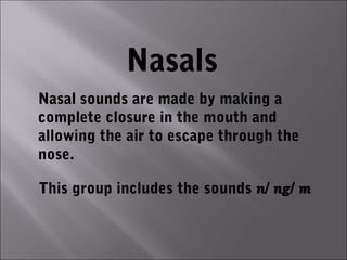 Nasals
Nasal sounds are made by making a
complete closure in the mouth and
allowing the air to escape through the
nose.

This group includes the sounds n/ ng/ m
 