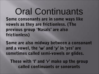 Oral Continuants
Some consonants are in some ways like
vowels as they are frictionless. (The
previous group ‘Nasals’ are also
frictionless)
Some are also midway between a consonant
and a vowel, the ‘w’ and ‘y’ in ‘yes’ are
sometimes called semi-vowels or glides.
  These with ‘l’ and ‘r’ make up the group
     called continuants or sonorants
 