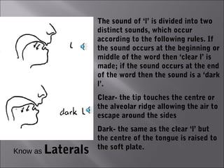 The sound of ‘l’ is divided into two
                     distinct sounds, which occur
                     according to the following rules. If
                     the sound occurs at the beginning or
                     middle of the word then ‘clear l’ is
                     made; if the sound occurs at the end
                     of the word then the sound is a ‘dark
                     l’.
                     Clear- the tip touches the centre or
                     the alveolar ridge allowing the air to
                     escape around the sides
                     Dark- the same as the clear ‘l’ but
                     the centre of the tongue is raised to
Know as   Laterals   the soft plate.
 