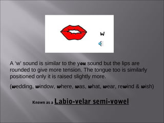A ‘w’ sound is similar to the you sound but the lips are
rounded to give more tension. The tongue too is similarly
positioned only it is raised slightly more.
(wedding, window, where, was, what, wear, rewind & wish)

         Known as a   Labio-velar semi-vowel
 