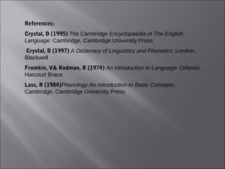 References:
Crystal, D (1995) The Cambridge Encyclopaedia of The English
Language: Cambridge, Cambridge University Press
 Crystal, D (1997) A Dictionary of Linguistics and Phonetics: London,
Blackwell
Fromkin, V& Rodman, R (1974) An Introduction to Language: Orlando,
Harcourt Brace.
Lass, R (1984)Phonology An Introduction to Basic Concepts:
Cambridge, Cambridge University Press.
 
