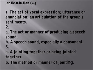 ar·tic·u·la·tion (n.)

1. The act of vocal expression; utterance or
enunciation: an articulation of the group's
sentiments.
2.
a. The act or manner of producing a speech
sound.
b. A speech sound, especially a consonant.
3.
a. A jointing together or being jointed
together.
b. The method or manner of jointing.
 