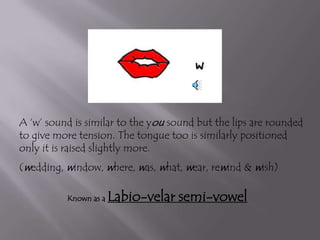 A ‘w’ sound is similar to the you sound but the lips are rounded
to give more tension. The tongue too is similarly positioned
only it is raised slightly more.
(wedding, window, where, was, what, wear, rewind & wish)

          Known as a   Labio-velar semi-vowel
 