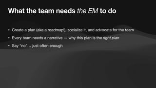 What the team needs the EM to do
• Create a plan (aka a roadmap!), socialize it, and advocate for the team
• Every team needs a narrative — why this plan is the right plan
• Say “no”… just often enough
 
