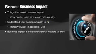Bonus: BusinessImpact
• Things that aren’t business impact
• story points, team size, crash rate (usually)
• Understand your company’s path to
• Mercury | Slack | Facebook | Dell
• Business impact is the only thing that matters to exec
https://app.croneri.co.uk/feature-articles/covid-19-secure-business-impact-
analysis
 