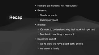 • Humans are humans, not “resources”
• External:
• Needs vs wants
• Business impact
• Internal
• ICs want to understand why their work is important
• Feedback, coaching, mentorship
• Becoming an EM
• We’re lucky we have a split path; choice
• We aren’t a family
Recap
 