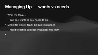 Managing Up — wants vs needs
• What the team…
• can do / wants to do / needs to do
• Di
ff
ers for type of team: product vs platform
• Need to de
fi
ne business impact for that team
•
 