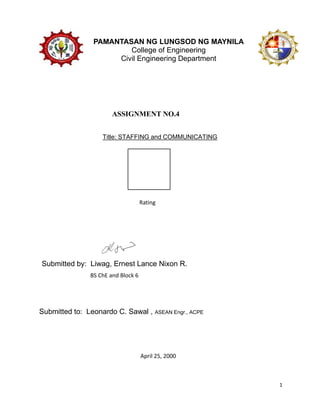 1
PAMANTASAN NG LUNGSOD NG MAYNILA
College of Engineering
Civil Engineering Department
Title: STAFFING and COMMUNICATING
ASSIGNMENT NO.4
Rating
Submitted by: Liwag, Ernest Lance Nixon R.
BS ChE and Block 6
Submitted to: Leonardo C. Sawal , ASEAN Engr., ACPE
April 25, 2000
 