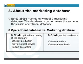 3. About the marketing database

 No database marketing without a marketing
 database. This database is by no means the same as
 the classic operational database.

 Operational database vs. Marketing database

   Goal: optimal functioning     Goal: just for marketers
 of the company
 -Efficiënt production         -Generate orders
 -Providing best service       -Generate new leads
 -Perfect accounting
 