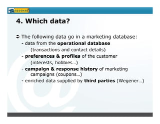 4. Which data?

 The following data go in a marketing database:
 - data from the operational database
     (transactions and contact details)
 - preferences & profiles of the customer
     (interests, hobbies…)
 - campaign & response history of marketing
     campaigns (coupons…)
 - enriched data supplied by third parties (Wegener…)
 