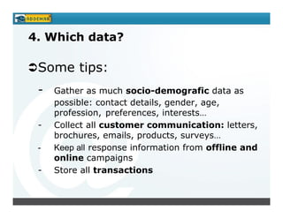 4. Which data?

 Some tips:
 -   Gather as much socio-demografic data as
     possible: contact details, gender, age,
     profession, preferences, interests…
 -   Collect all customer communication: letters,
     brochures, emails, products, surveys…
 -   Keep all response information from offline and
     online campaigns
 -   Store all transactions
 