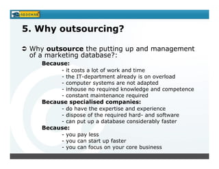 5. Why outsourcing?

 Why outsource the putting up and management
 of a marketing database?:
    Because:
          -   it costs a lot of work and time
          -   the IT-department already is on overload
          -   computer systems are not adapted
          -   inhouse no required knowledge and competence
          -   constant maintenance required
    Because specialised companies:
          - do have the expertise and experience
          - dispose of the required hard- and software
          - can put up a database considerably faster
    Because:
          - you pay less
          - you can start up faster
          - you can focus on your core business
 