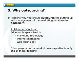 5. Why outsourcing?

 Reasons why you should outsource the putting up
 and management of the marketing database to
 Addemar®:

 1. Addemar is unique:
 Addemar is specialised in:
     - marketing technology
     - internet marketing
     - web technology

 Other players on the market have expertise in only
 one of those domains
 