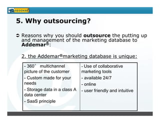 5. Why outsourcing?

 Reasons why you should outsource the putting up
 and management of the marketing database to
 Addemar®:

 2. the Addemar®marketing database is unique:

  - 360° multichannel           - Use of collaborative
  picture of the customer       marketing tools
  - Custom made for your        - available 24/7
  needs                         - online
  - Storage data in a class A   - user friendly and intuitive
  data center
  - SaaS principle
 