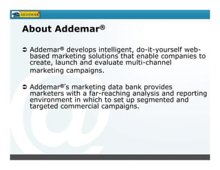 About Addemar®

 Addemar® develops intelligent, do-it-yourself web-
 based marketing solutions that enable companies to
 create, launch and evaluate multi-channel
 marketing campaigns.

 Addemar®’s marketing data bank provides
 marketers with a far-reaching analysis and reporting
 environment in which to set up segmented and
 targeted commercial campaigns.
 