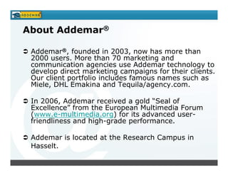 About Addemar®

 Addemar®, founded in 2003, now has more than
 2000 users. More than 70 marketing and
 communication agencies use Addemar technology to
 develop direct marketing campaigns for their clients.
 Our client portfolio includes famous names such as
 Miele, DHL Emakina and Tequila/agency.com.

 In 2006, Addemar received a gold “Seal of
 Excellence” from the European Multimedia Forum
 (www.e-multimedia.org) for its advanced user-
 friendliness and high-grade performance.

 Addemar is located at the Research Campus in
 Hasselt.
 