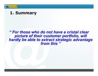 1. Summary



“ For those who do not have a cristal clear
   picture of their customer portfolio, will
hardly be able to extract strategic advantage
                  from this ”
 