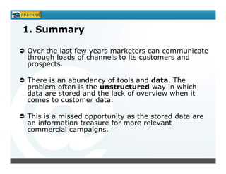 1. Summary

Over the last few years marketers can communicate
through loads of channels to its customers and
prospects.

There is an abundancy of tools and data. The
problem often is the unstructured way in which
data are stored and the lack of overview when it
comes to customer data.

This is a missed opportunity as the stored data are
an information treasure for more relevant
commercial campaigns.
 