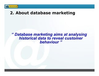 2. About database marketing




“ Database marketing aims at analysing
    historical data to reveal customer
                behaviour ”
 