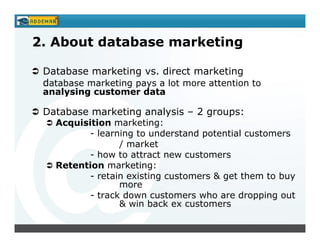 2. About database marketing

 Database marketing vs. direct marketing
 database marketing pays a lot more attention to
 analysing customer data

 Database marketing analysis – 2 groups:
   Acquisition marketing:
          - learning to understand potential customers
                 / market
          - how to attract new customers
   Retention marketing:
          - retain existing customers & get them to buy
                 more
          - track down customers who are dropping out
                 & win back ex customers
 