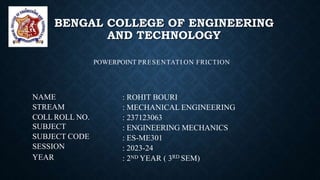 NAME
STREAM
COLL ROLL NO.
SUBJECT
SUBJECT CODE
SESSION
YEAR
: ROHIT BOURI
: MECHANICAL ENGINEERING
: 237123063
: ENGINEERING MECHANICS
: ES-ME301
: 2023-24
: 2ND YEAR ( 3RD SEM)
POWERPOINT PRESENTATI ON FRICTION
BENGAL COLLEGE OF ENGINEERING
AND TECHNOLOGY
 