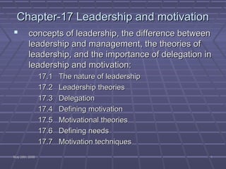Chapter-17 Leadership and motivation
        concepts of leadership, the difference between
         leadership and management, the theories of
         leadership, and the importance of delegation in
         leadership and motivation:
                 17.1   The nature of leadership
                 17.2   Leadership theories
                 17.3   Delegation
                 17.4   Defining motivation
                 17.5   Motivational theories
                 17.6   Defining needs
                 17.7   Motivation techniques
May 26th, 2008                                         1
 