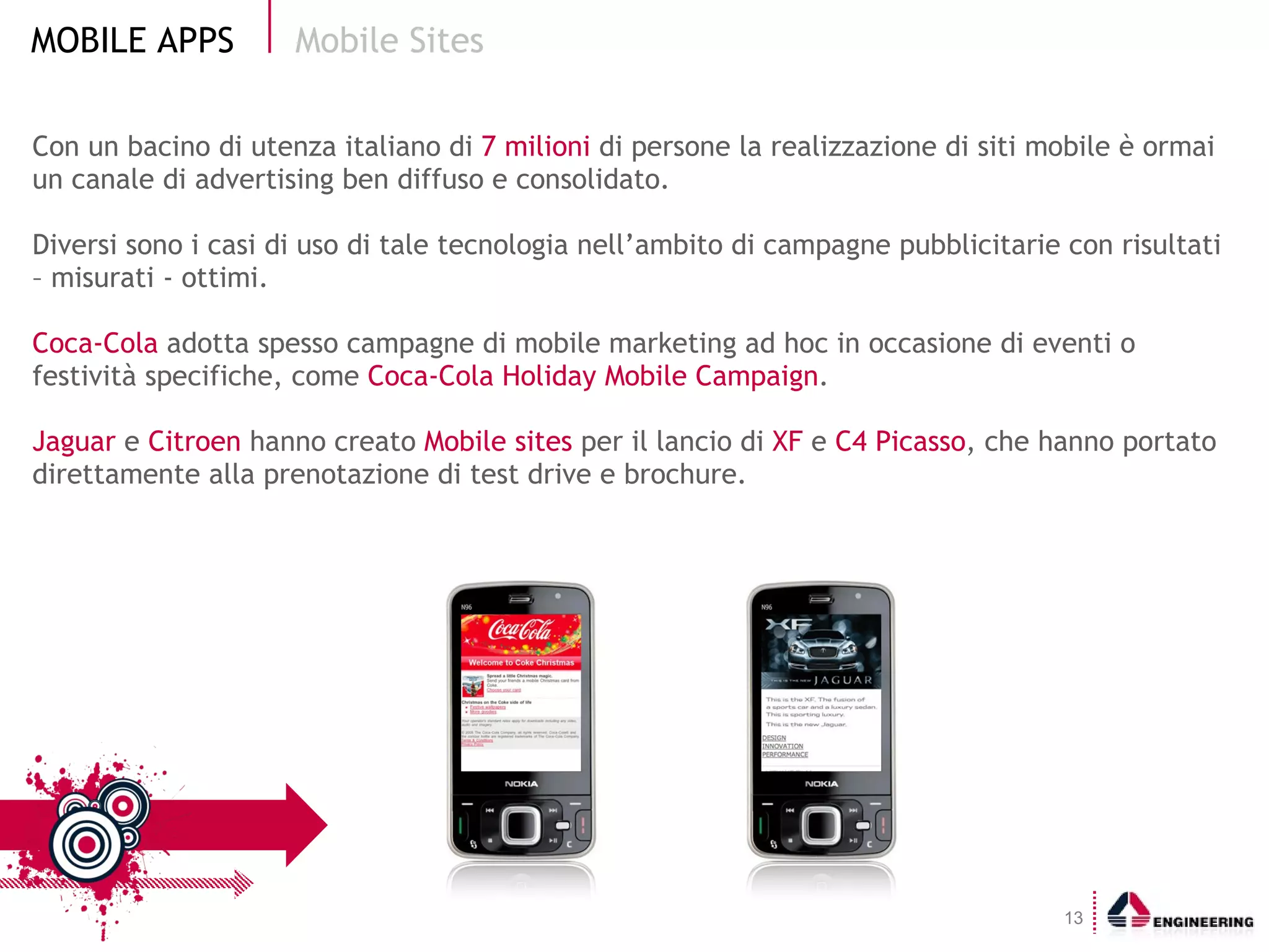 Con un bacino di utenza italiano di  7 milioni  di persone la realizzazione di siti mobile è ormai un canale di advertising ben diffuso e consolidato. Diversi sono i casi di uso di tale tecnologia nell’ambito di campagne pubblicitarie con risultati – misurati - ottimi.  Coca-Cola  adotta spesso campagne di mobile marketing ad hoc in occasione di eventi o festività specifiche, come  Coca-Cola Holiday Mobile Campaign . Jaguar  e  Citroen  hanno creato  Mobile sites  per il lancio di  XF  e  C4 Picasso , che hanno portato direttamente alla prenotazione di test drive e brochure. Mobile Sites 