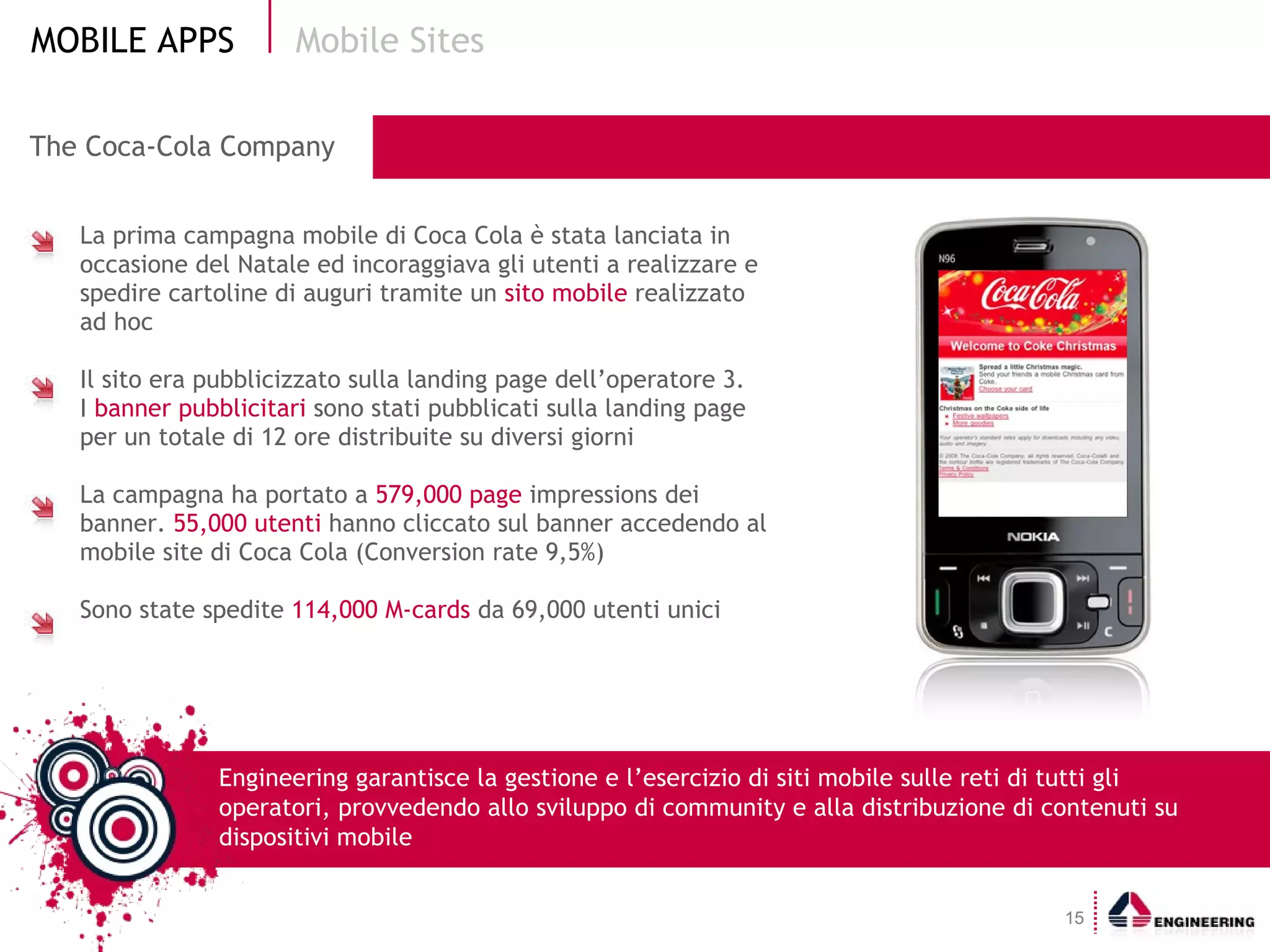 The Coca-Cola Company   La prima campagna mobile di Coca Cola è stata lanciata in occasione del Natale ed incoraggiava gli utenti a realizzare e spedire cartoline di auguri tramite un  sito mobile  realizzato ad hoc Il sito era pubblicizzato sulla landing page dell’operatore 3.  I  banner pubblicitari  sono stati pubblicati sulla landing page per un totale di 12 ore distribuite su diversi giorni La campagna ha portato a  579,000 page  impressions dei banner.  55,000 utenti  hanno cliccato sul banner accedendo al mobile site di Coca Cola (Conversion rate 9,5%) Sono state spedite  114,000 M-cards  da 69,000 utenti unici Mobile Sites Engineering garantisce la gestione e l’esercizio di siti mobile sulle reti di tutti gli operatori, provvedendo allo sviluppo di community e alla distribuzione di contenuti su dispositivi mobile 