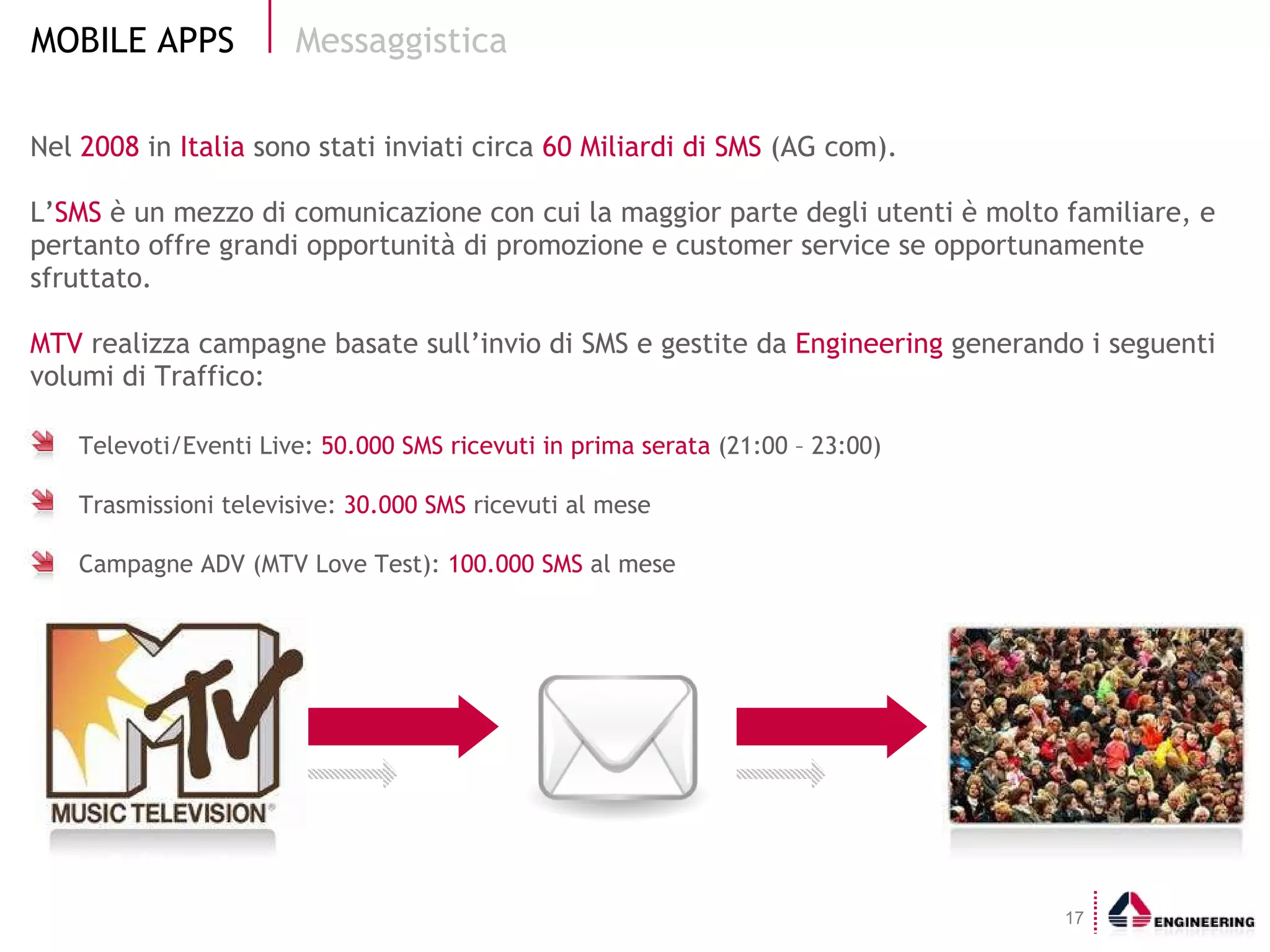 Nel  2008  in  Italia  sono stati inviati circa  60 Miliardi di SMS  (AG com). L’ SMS  è un mezzo di comunicazione con cui la maggior parte degli utenti è molto familiare, e pertanto offre grandi opportunità di promozione e customer service se opportunamente sfruttato. MTV  realizza campagne basate sull’invio di SMS e gestite da  Engineering  generando i seguenti volumi di Traffico: Messaggistica Televoti/Eventi Live:  50.000 SMS ricevuti in prima serata  (21:00 – 23:00) Trasmissioni televisive:  30.000 SMS  ricevuti al mese Campagne ADV (MTV Love Test):  100.000 SMS  al mese 