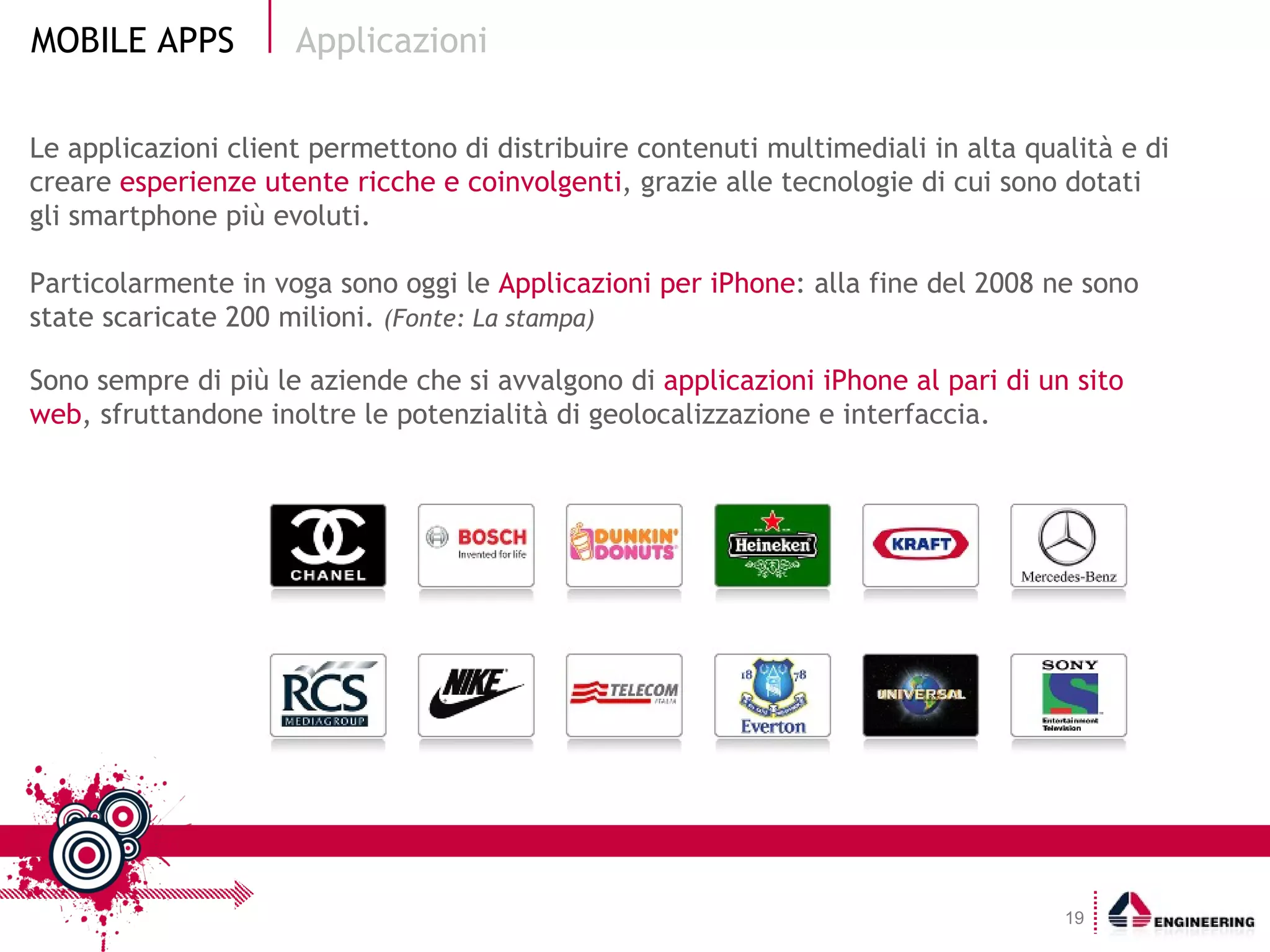 Le applicazioni client permettono di distribuire contenuti multimediali in alta qualità e di creare  esperienze utente ricche e coinvolgenti , grazie alle tecnologie di cui sono dotati gli smartphone più evoluti. Particolarmente in voga sono oggi le  Applicazioni per iPhone : alla fine del 2008 ne sono state scaricate 200 milioni.  (Fonte: La stampa) Sono sempre di più le aziende che si avvalgono di  applicazioni iPhone al pari di un sito web , sfruttandone inoltre le potenzialità di geolocalizzazione e interfaccia. Applicazioni 