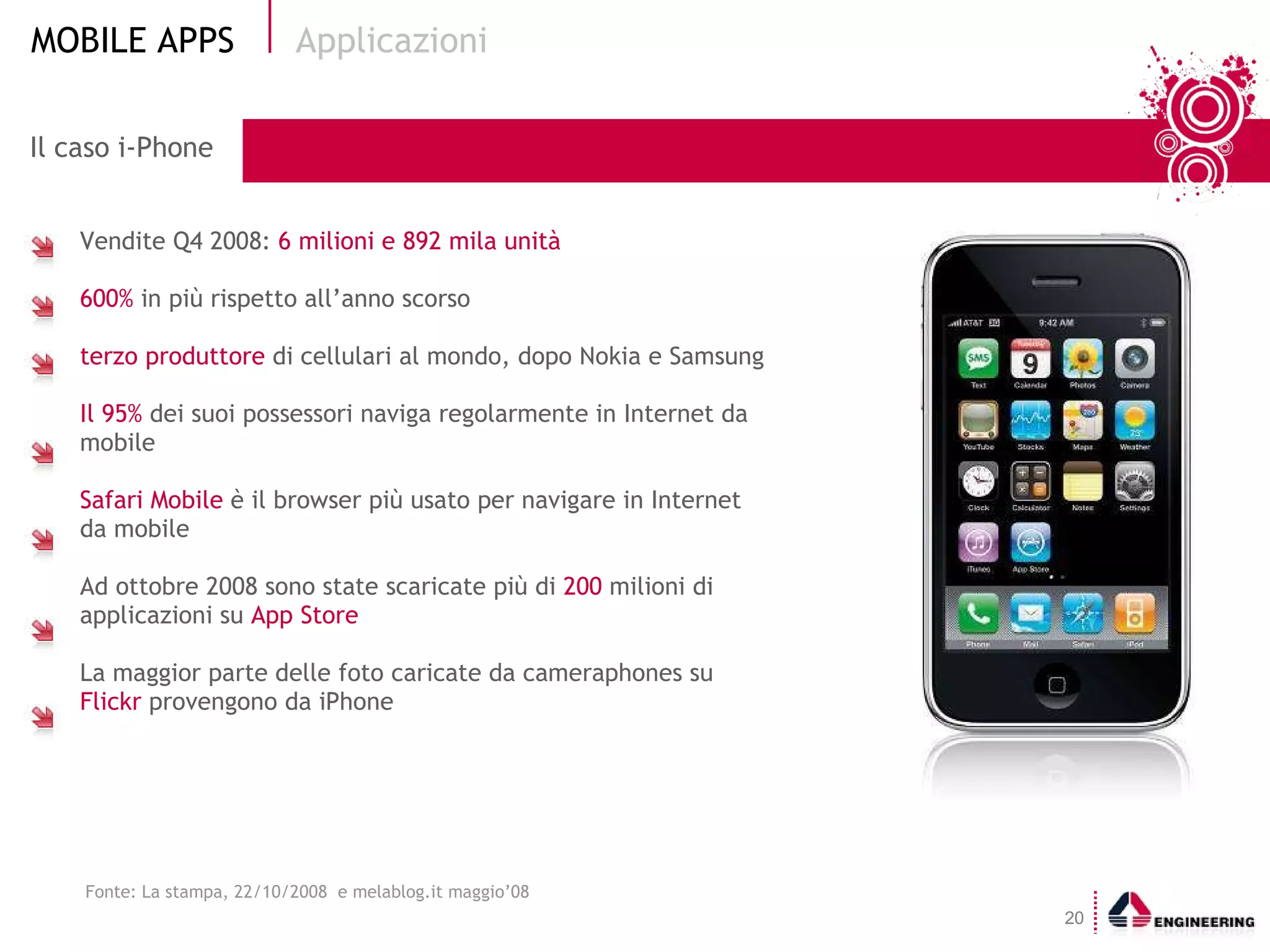 Il caso i-Phone Vendite Q4 2008:  6 milioni e 892 mila unità 600%  in più rispetto all’anno scorso terzo produttore  di cellulari al mondo, dopo Nokia e Samsung Il 95%  dei suoi possessori naviga regolarmente in Internet da mobile Safari Mobile  è il browser più usato per navigare in Internet da mobile Ad ottobre 2008 sono state scaricate più di  200  milioni di applicazioni su  App Store La maggior parte delle foto caricate da cameraphones su  Flickr  provengono da iPhone Applicazioni Fonte: La stampa, 22/10/2008  e melablog.it maggio’08 