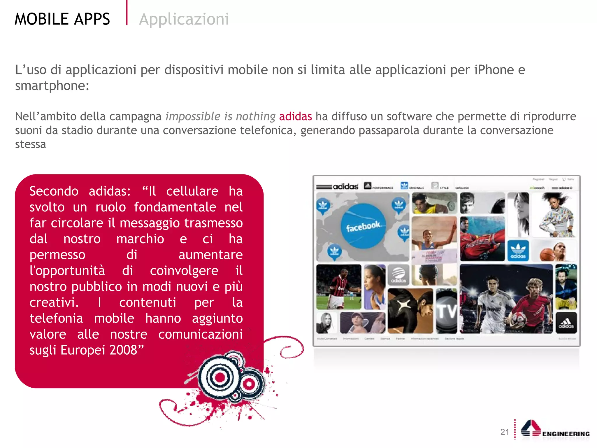 L’uso di applicazioni per dispositivi mobile non si limita alle applicazioni per iPhone e smartphone: Nell’ambito della campagna  impossible is nothing  adidas  ha diffuso un software che permette di riprodurre suoni da stadio durante una conversazione telefonica, generando passaparola durante la conversazione stessa Applicazioni Secondo adidas:   “Il cellulare ha svolto un ruolo fondamentale nel far circolare il messaggio trasmesso dal nostro marchio e ci ha permesso di aumentare l'opportunità di coinvolgere il nostro pubblico in modi nuovi e più creativi. I contenuti per la telefonia mobile hanno aggiunto valore alle nostre comunicazioni sugli Europei 2008” 