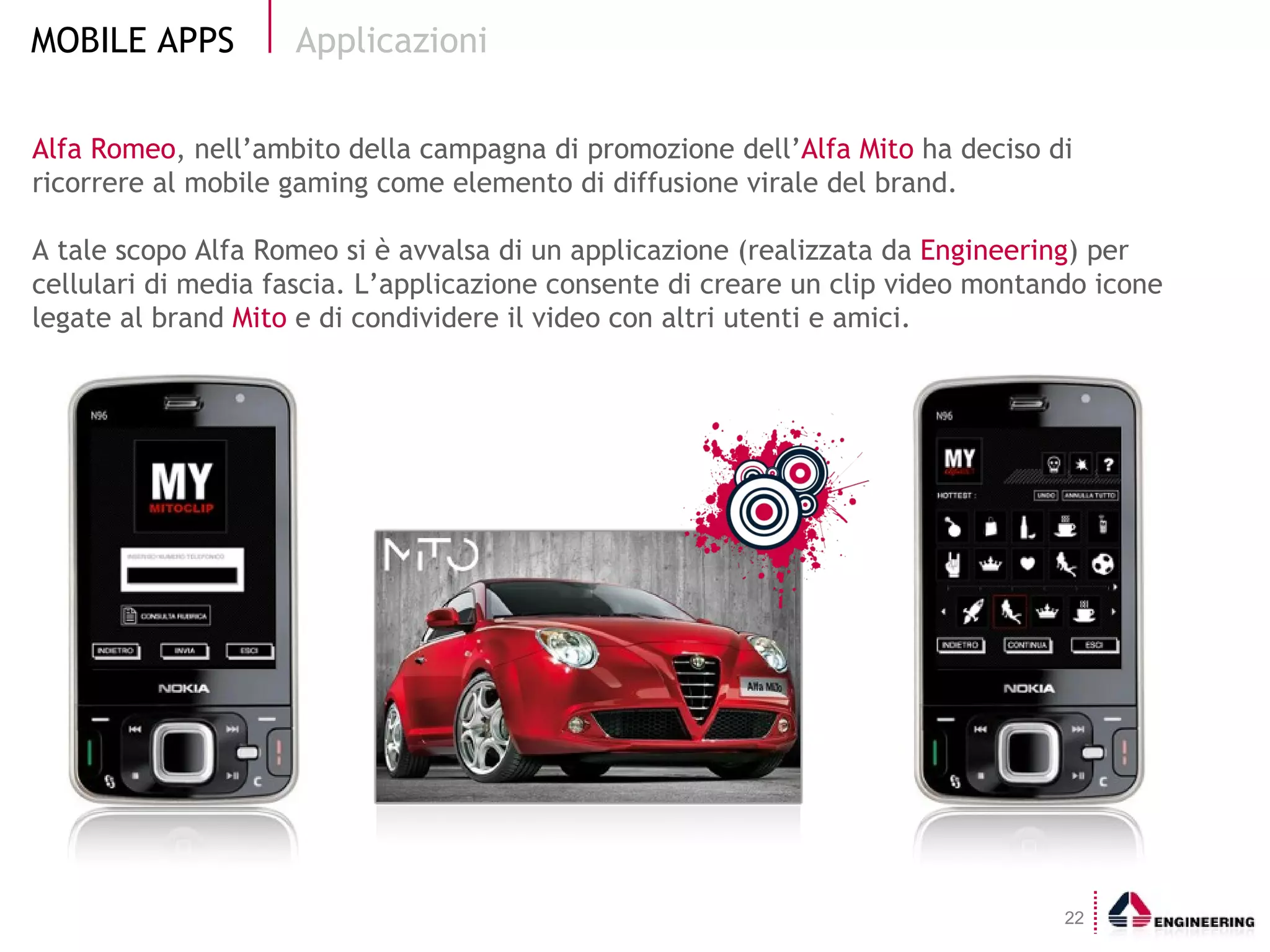 Alfa Romeo , nell’ambito della campagna di promozione dell’ Alfa Mito  ha deciso di   ricorrere al mobile gaming come elemento di diffusione virale del brand.  A tale scopo Alfa Romeo si è avvalsa di un applicazione (realizzata da  Engineering ) per cellulari di media fascia. L’applicazione consente di creare un clip video montando icone legate al brand  Mito  e di condividere il video con altri utenti e amici. Applicazioni 