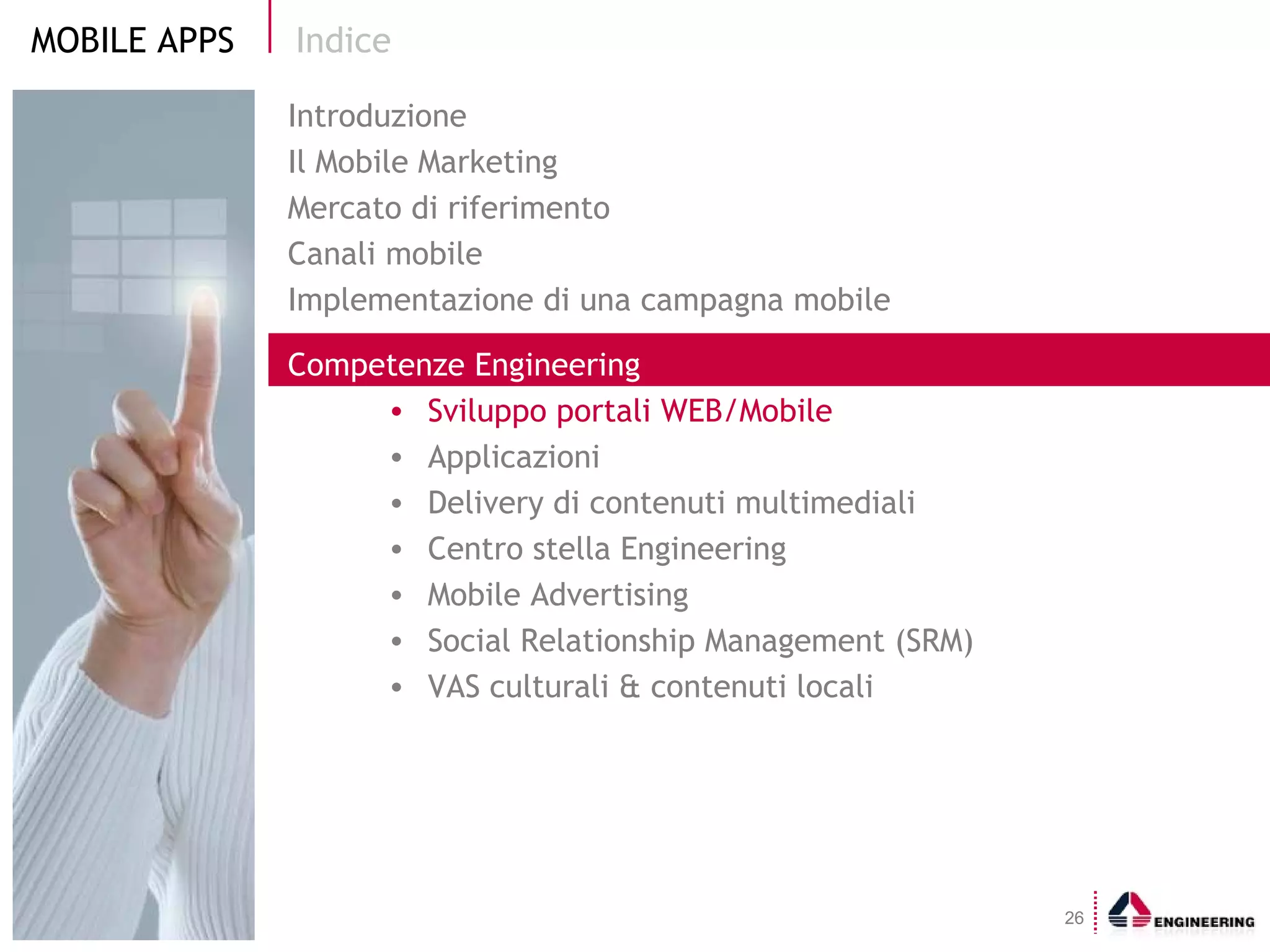 Indice Introduzione Il Mobile Marketing  Mercato di riferimento Canali mobile Implementazione di una campagna mobile Competenze Engineering Sviluppo portali WEB/Mobile  Applicazioni Delivery di contenuti multimediali Centro stella Engineering Mobile Advertising Social Relationship Management (SRM) VAS culturali & contenuti locali 