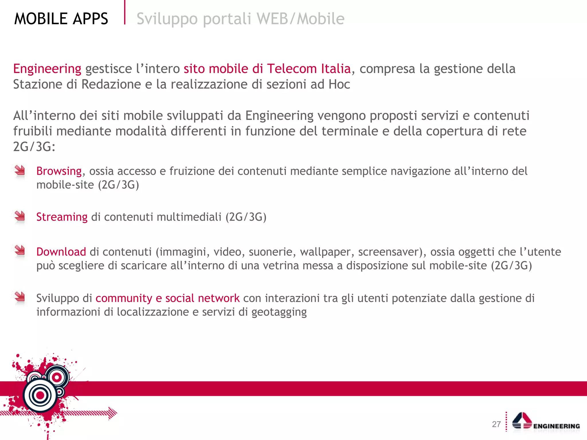 Engineering  gestisce l’intero  sito mobile di Telecom Italia , compresa la gestione della Stazione di Redazione e la realizzazione di sezioni ad Hoc All’interno dei siti mobile sviluppati da Engineering vengono proposti servizi e contenuti fruibili mediante modalità differenti in funzione del terminale e della copertura di rete 2G/3G: Sviluppo portali WEB/Mobile Browsing , ossia accesso e fruizione dei contenuti mediante semplice navigazione all’interno del mobile-site (2G/3G) Streaming  di contenuti multimediali (2G/3G) Download  di contenuti (immagini, video, suonerie, wallpaper, screensaver), ossia oggetti che l’utente può scegliere di scaricare all’interno di una vetrina messa a disposizione sul mobile-site (2G/3G) Sviluppo di  community e social network  con interazioni tra gli utenti potenziate dalla gestione di informazioni di localizzazione e servizi di geotagging 