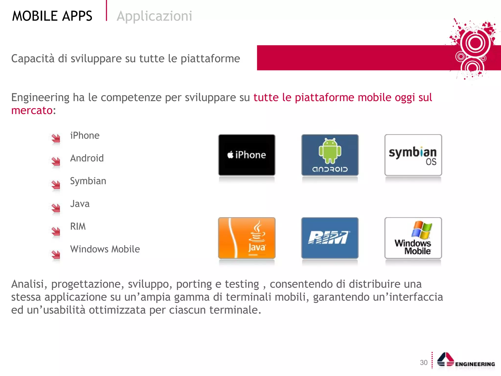 Capacità di sviluppare su tutte le piattaforme Engineering ha le competenze per sviluppare su  tutte le piattaforme mobile oggi sul mercato : iPhone Android Symbian Java RIM Windows Mobile Analisi, progettazione, sviluppo, porting e testing , consentendo di distribuire una stessa applicazione su un’ampia gamma di terminali mobili, garantendo un’interfaccia ed un’usabilità ottimizzata per ciascun terminale. Applicazioni 