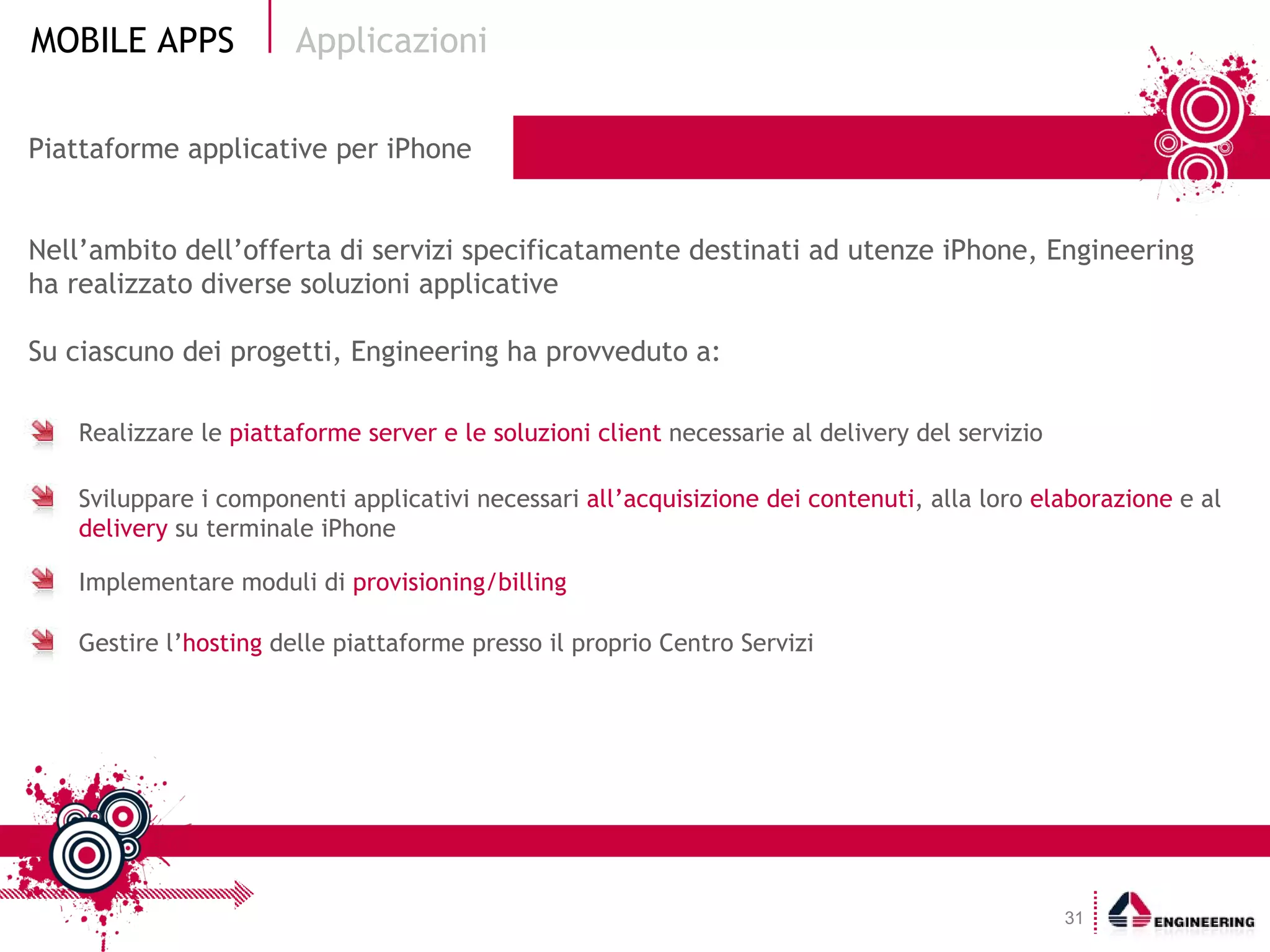 Piattaforme applicative per iPhone  Competenze Nell’ambito dell’offerta di servizi specificatamente destinati ad utenze iPhone, Engineering ha realizzato diverse soluzioni applicative Su ciascuno dei progetti, Engineering ha provveduto a: Applicazioni Realizzare le  piattaforme server e le soluzioni client  necessarie al delivery del servizio  Sviluppare i componenti applicativi necessari  all’acquisizione dei contenuti , alla loro  elaborazione  e al  delivery  su terminale iPhone Implementare moduli di  provisioning/billing Gestire l’ hosting  delle piattaforme presso il proprio Centro Servizi 